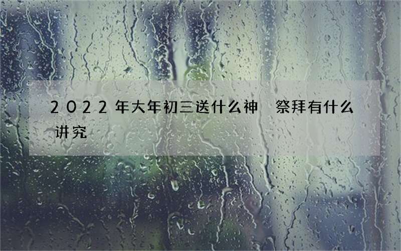 2022年大年初三送什么神 祭拜有什么讲究